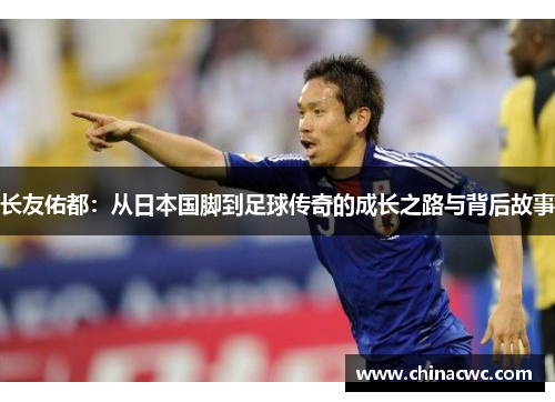 长友佑都：从日本国脚到足球传奇的成长之路与背后故事