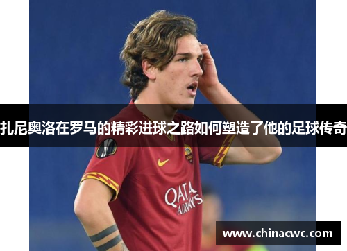 扎尼奥洛在罗马的精彩进球之路如何塑造了他的足球传奇