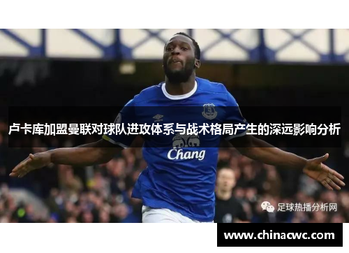 卢卡库加盟曼联对球队进攻体系与战术格局产生的深远影响分析