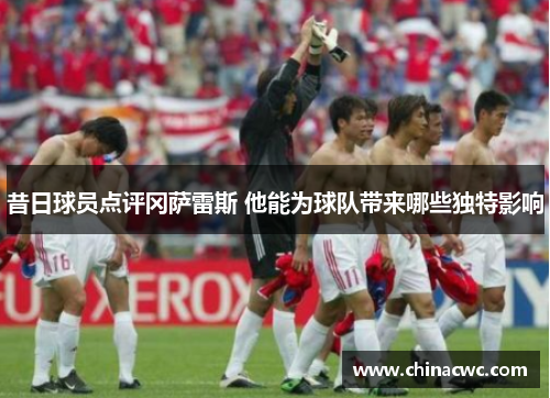 昔日球员点评冈萨雷斯 他能为球队带来哪些独特影响