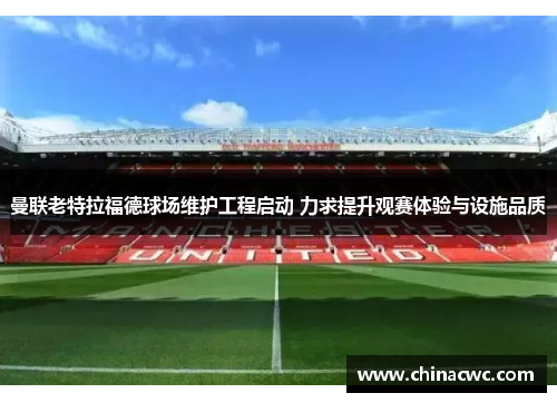 曼联老特拉福德球场维护工程启动 力求提升观赛体验与设施品质